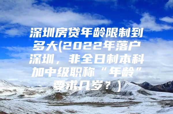 深圳房贷年龄限制到多大(2022年落户深圳，非全日制本科加中级职称“年龄”要求几岁？)