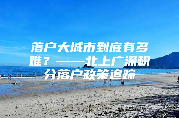 落户大城市到底有多难？——北上广深积分落户政策追踪