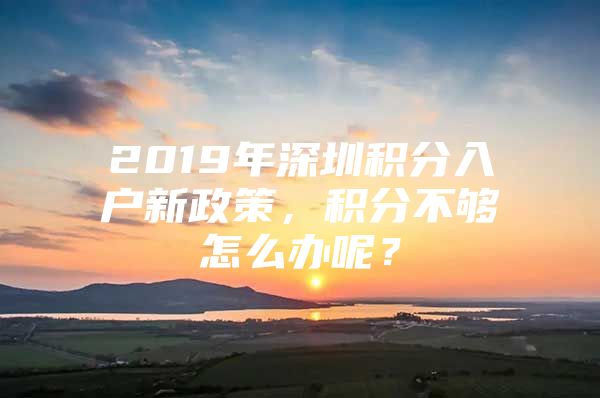 2019年深圳积分入户新政策，积分不够怎么办呢？