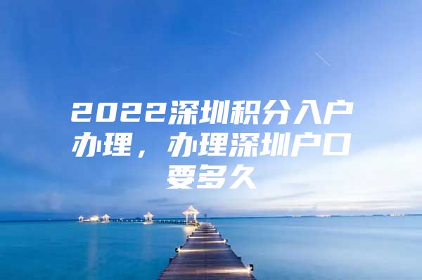 2022深圳积分入户办理，办理深圳户口要多久