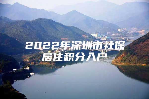 2022年深圳市社保居住积分入户