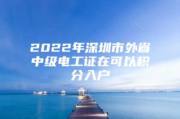 2022年深圳市外省中级电工证在可以积分入户