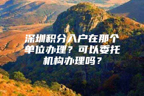 深圳积分入户在那个单位办理？可以委托机构办理吗？