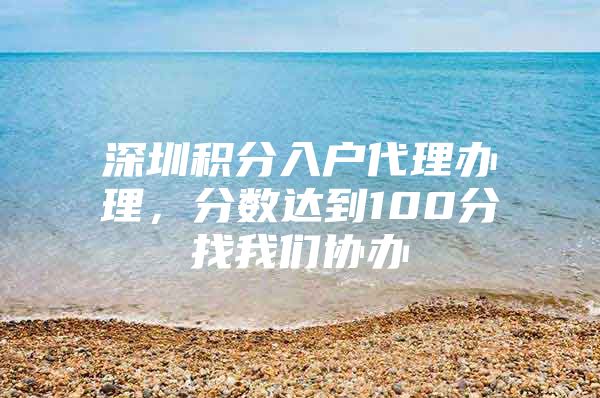 深圳积分入户代理办理，分数达到100分找我们协办