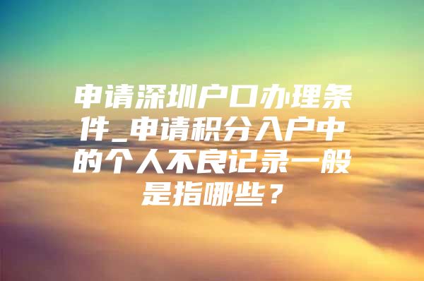 申请深圳户口办理条件_申请积分入户中的个人不良记录一般是指哪些？