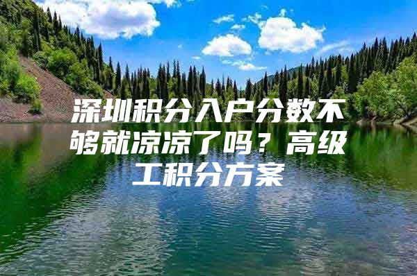 深圳积分入户分数不够就凉凉了吗？高级工积分方案