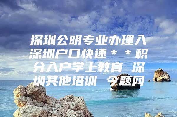 深圳公明专业办理入深圳户口快速＊＊积分入户学上教育 深圳其他培训 今题网