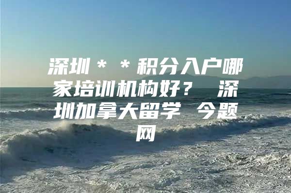 深圳＊＊积分入户哪家培训机构好？ 深圳加拿大留学 今题网