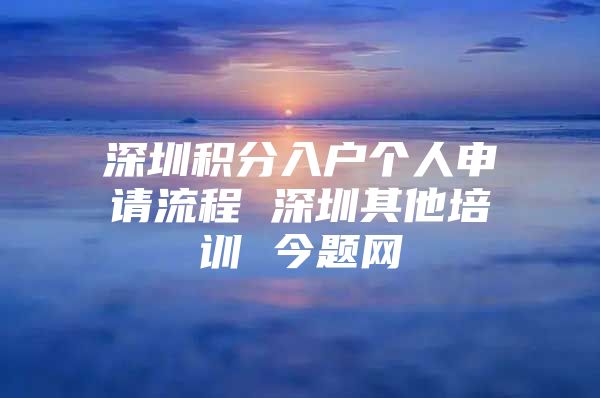 深圳积分入户个人申请流程 深圳其他培训 今题网