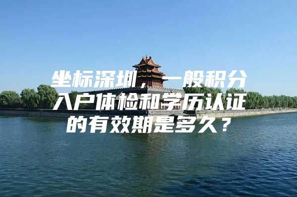 坐标深圳，一般积分入户体检和学历认证的有效期是多久？