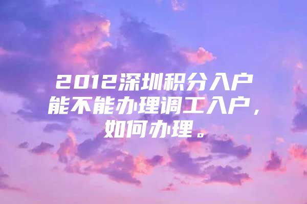 2012深圳积分入户能不能办理调工入户，如何办理。