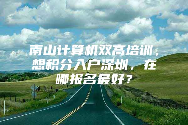 南山计算机双高培训，想积分入户深圳，在哪报名最好？