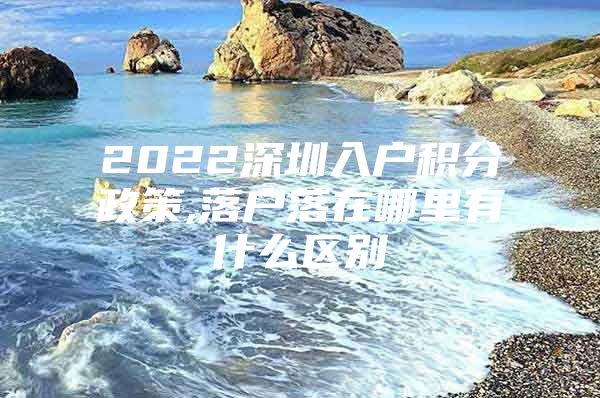 2022深圳入户积分政策,落户落在哪里有什么区别