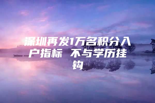 深圳再发1万名积分入户指标 不与学历挂钩