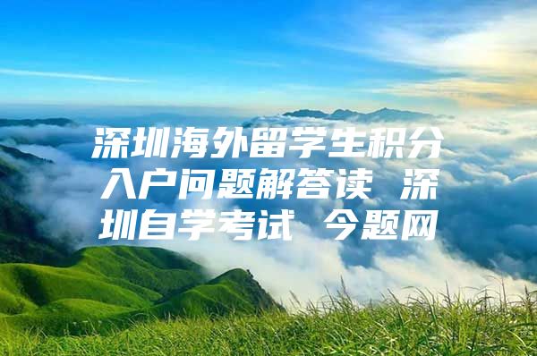 深圳海外留学生积分入户问题解答读 深圳自学考试 今题网