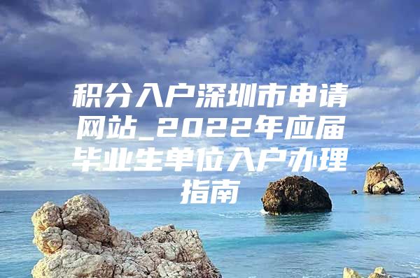 积分入户深圳市申请网站_2022年应届毕业生单位入户办理指南