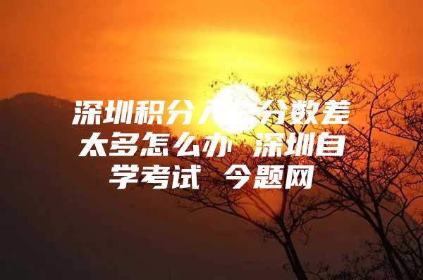 深圳积分入户分数差太多怎么办 深圳自学考试 今题网