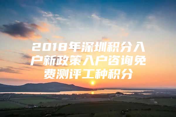 2018年深圳积分入户新政策入户咨询免费测评工种积分