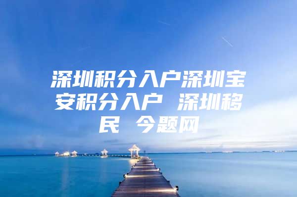 深圳积分入户深圳宝安积分入户 深圳移民 今题网