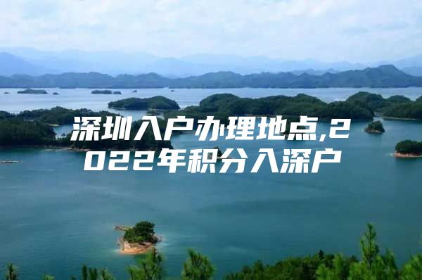 深圳入户办理地点,2022年积分入深户