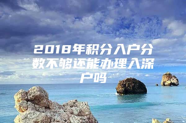 2018年积分入户分数不够还能办理入深户吗