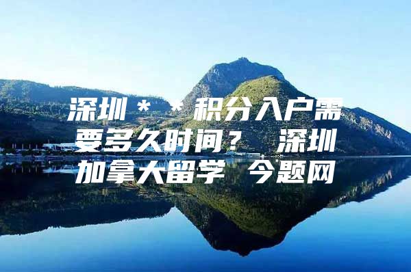 深圳＊＊积分入户需要多久时间？ 深圳加拿大留学 今题网