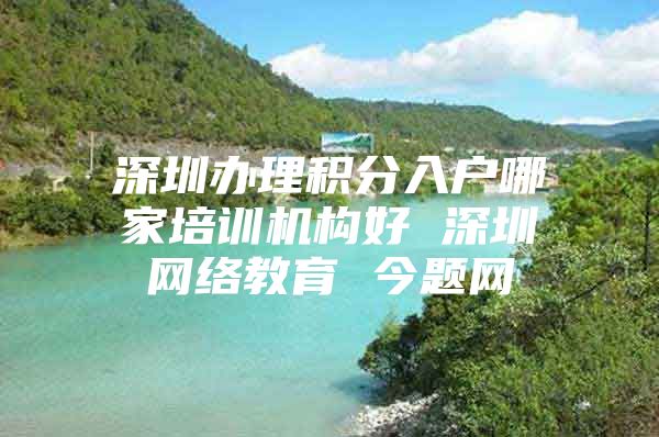 深圳办理积分入户哪家培训机构好 深圳网络教育 今题网