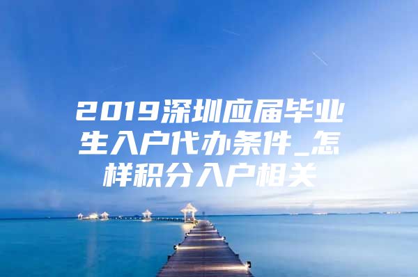 2019深圳应届毕业生入户代办条件_怎样积分入户相关