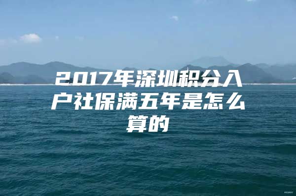 2017年深圳积分入户社保满五年是怎么算的