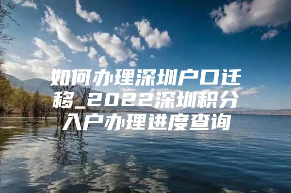 如何办理深圳户口迁移_2022深圳积分入户办理进度查询