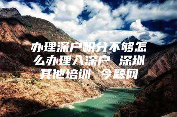 办理深户积分不够怎么办理入深户 深圳其他培训 今题网