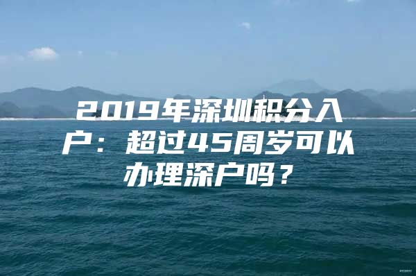 2019年深圳积分入户：超过45周岁可以办理深户吗？