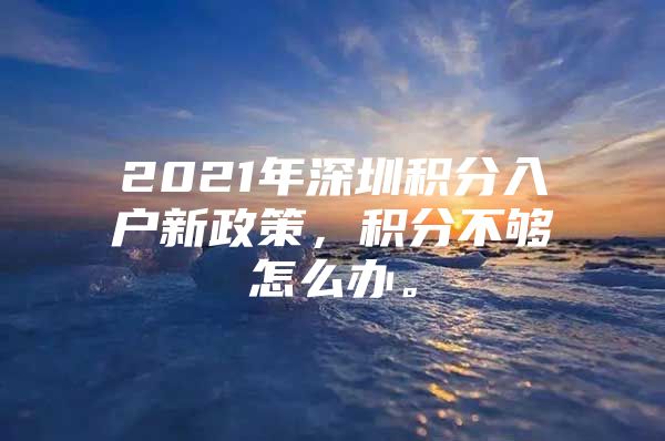 2021年深圳积分入户新政策，积分不够怎么办。