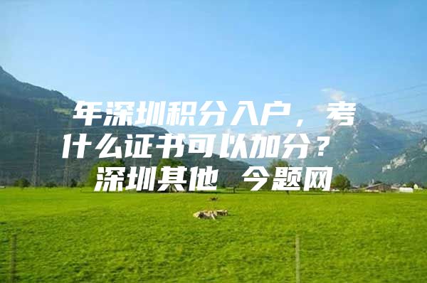 年深圳积分入户，考什么证书可以加分？ 深圳其他 今题网