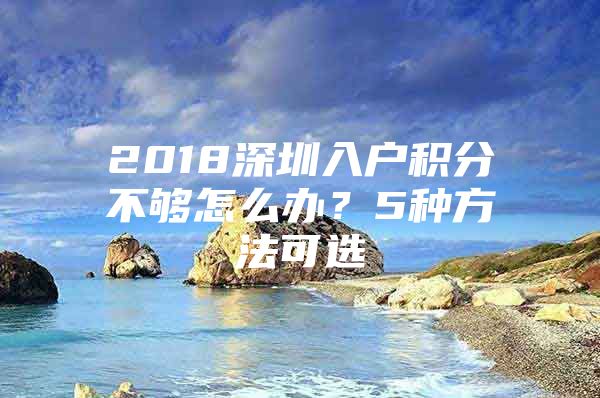 2018深圳入户积分不够怎么办？5种方法可选