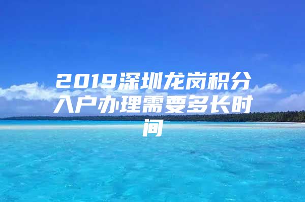 2019深圳龙岗积分入户办理需要多长时间