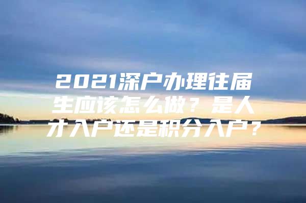 2021深户办理往届生应该怎么做？是人才入户还是积分入户？