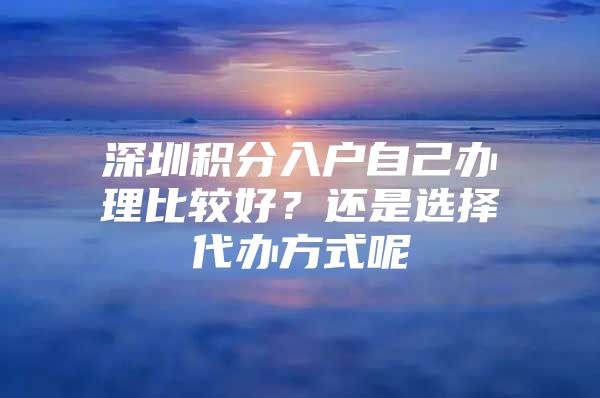 深圳积分入户自己办理比较好？还是选择代办方式呢