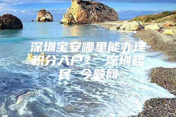 深圳宝安哪里能办理积分入户？ 深圳移民 今题网