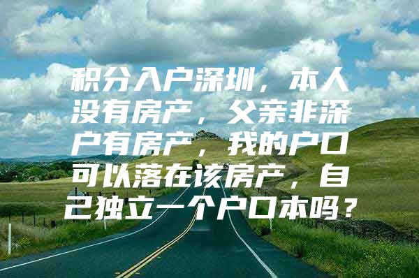 积分入户深圳，本人没有房产，父亲非深户有房产，我的户口可以落在该房产，自己独立一个户口本吗？