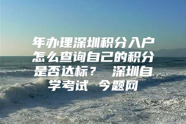 年办理深圳积分入户怎么查询自己的积分是否达标？ 深圳自学考试 今题网