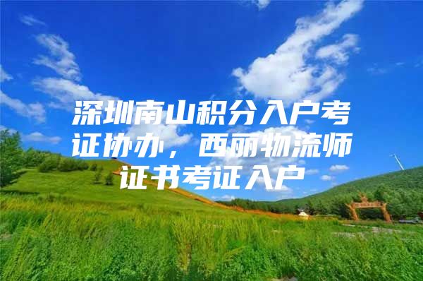 深圳南山积分入户考证协办，西丽物流师证书考证入户