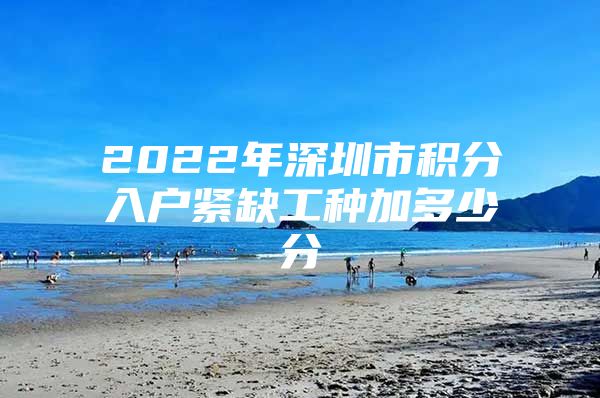 2022年深圳市积分入户紧缺工种加多少分