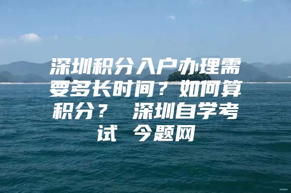 深圳积分入户办理需要多长时间？如何算积分？ 深圳自学考试 今题网