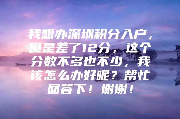 我想办深圳积分入户，但是差了12分，这个分数不多也不少，我该怎么办好呢？帮忙回答下！谢谢！