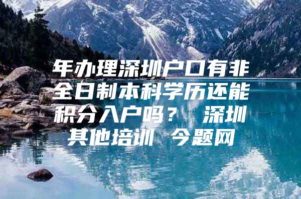 年办理深圳户口有非全日制本科学历还能积分入户吗？ 深圳其他培训 今题网