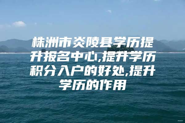 株洲市炎陵县学历提升报名中心,提升学历积分入户的好处,提升学历的作用