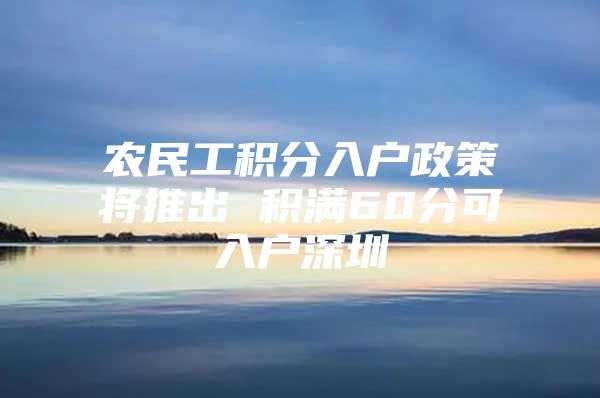 农民工积分入户政策将推出 积满60分可入户深圳