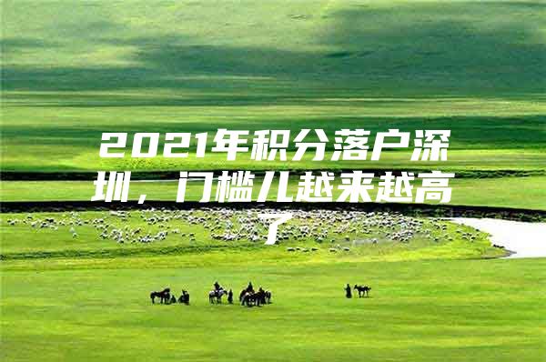 2021年积分落户深圳，门槛儿越来越高了