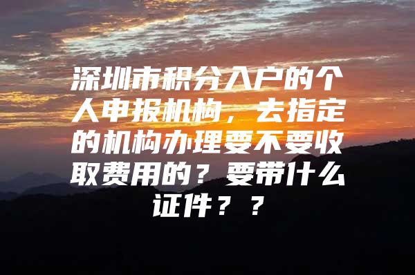 深圳市积分入户的个人申报机构，去指定的机构办理要不要收取费用的？要带什么证件？？